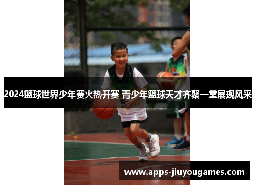 2024篮球世界少年赛火热开赛 青少年篮球天才齐聚一堂展现风采