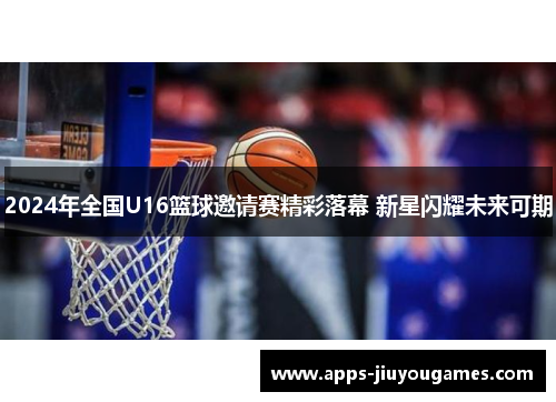 2024年全国U16篮球邀请赛精彩落幕 新星闪耀未来可期