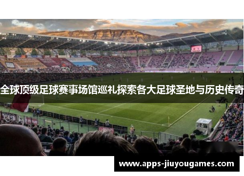 全球顶级足球赛事场馆巡礼探索各大足球圣地与历史传奇