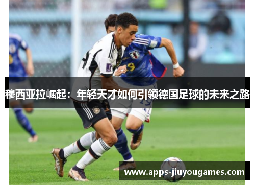 穆西亚拉崛起：年轻天才如何引领德国足球的未来之路