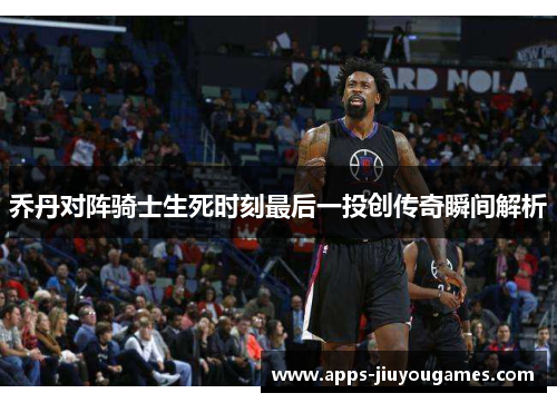 乔丹对阵骑士生死时刻最后一投创传奇瞬间解析
