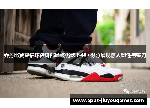 乔丹比赛穿错球鞋脚部磨破仍砍下40+得分展现惊人韧性与实力