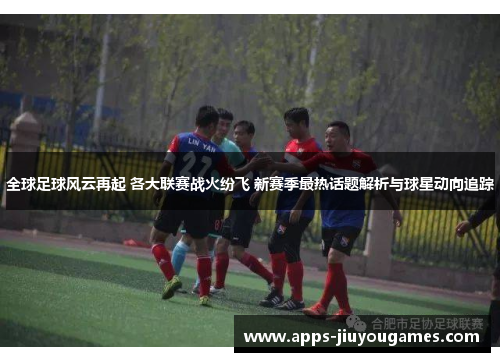 全球足球风云再起 各大联赛战火纷飞 新赛季最热话题解析与球星动向追踪
