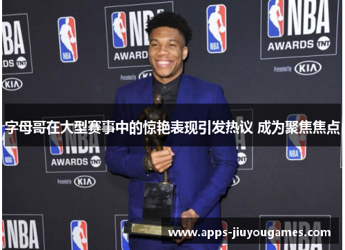 字母哥在大型赛事中的惊艳表现引发热议 成为聚焦焦点