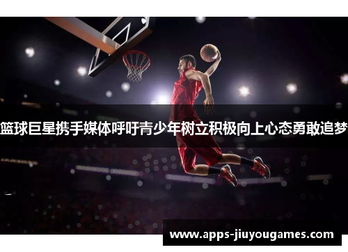 篮球巨星携手媒体呼吁青少年树立积极向上心态勇敢追梦