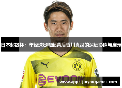 日本超级杯：年轻球员崛起背后香川真司的深远影响与启示