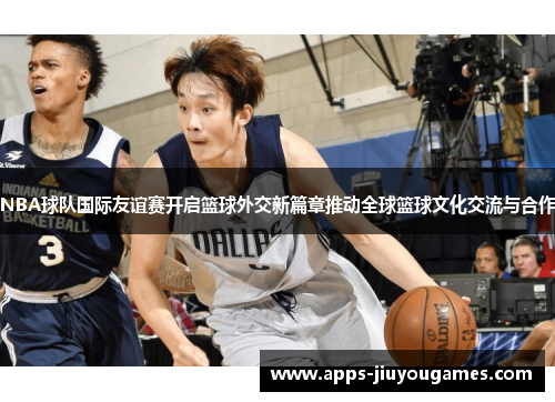NBA球队国际友谊赛开启篮球外交新篇章推动全球篮球文化交流与合作