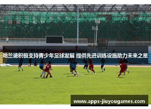 哈兰德积极支持青少年足球发展 提供先进训练设施助力未来之星