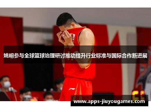 姚明参与全球篮球治理研讨推动提升行业标准与国际合作新进展