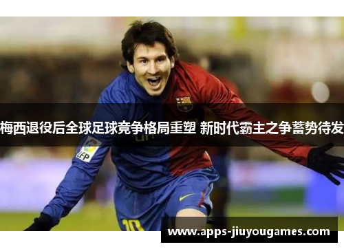 梅西退役后全球足球竞争格局重塑 新时代霸主之争蓄势待发