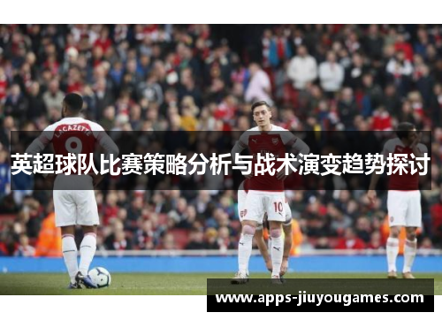 英超球队比赛策略分析与战术演变趋势探讨