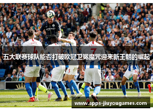 五大联赛球队能否打破欧冠卫冕魔咒迎来新王朝的崛起