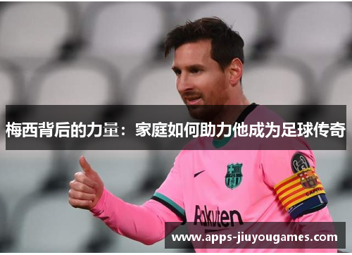 梅西背后的力量：家庭如何助力他成为足球传奇