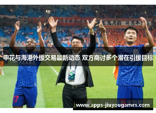 申花与海港外援交易最新动态 双方商讨多个潜在引援目标