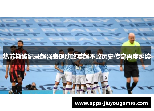 热苏斯破纪录超强表现助攻英超不败历史传奇再度延续