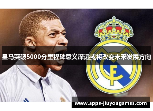皇马突破5000分里程碑意义深远或将改变未来发展方向